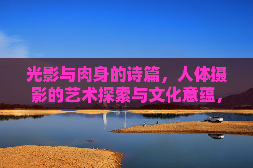 光影与肉身的诗篇,人体摄影的艺术探索与文化意蕴,光影·肉身·诗篇,人体摄影的艺术与文化意蕴 光影与肉身的诗篇,人体摄影的艺术探索与文化意蕴,光影·肉身·诗篇,人体摄影的艺术与文化意蕴
