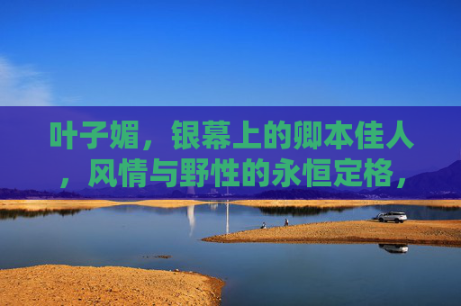 叶子媚，银幕上的卿本佳人，风情与野性的永恒定格，银幕卿本佳人，叶子媚的风情与野性永恒定格