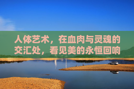 人体艺术，在血肉与灵魂的交汇处，看见美的永恒回响，血肉灵魂交汇处，人体艺术的永恒回响