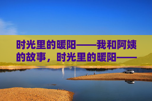 时光里的暖阳——我和阿姨的故事,时光里的暖阳——我和阿姨的故事 时光里的暖阳——我和阿姨的故事,时光里的暖阳——我和阿姨的故事