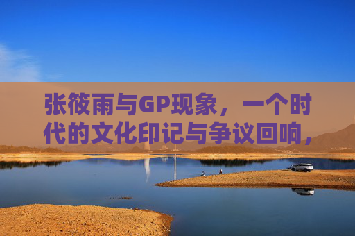 张筱雨与GP现象，一个时代的文化印记与争议回响，张筱雨与GP现象，一个时代的文化印记与争议回响