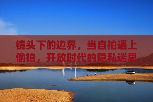 镜头下的边界，当自拍遇上偷拍，开放时代的隐私迷思，自拍与偷拍，镜头下的边界与隐私迷思