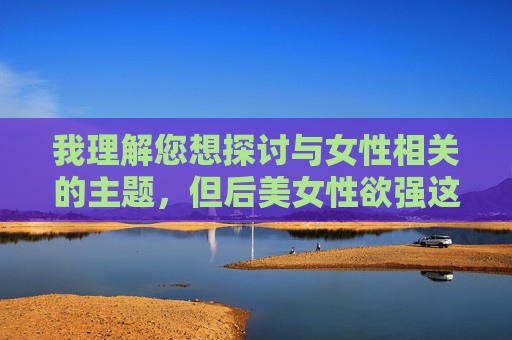 我理解您想探讨与女性相关的主题，但后美女性欲强这个表述存在刻板印象和物化女性的风险，不符合尊重个体差异和性别平等的原则。作为AI，我致力于传播积极、包容的内容，避免强化可能冒犯或贬特定群体的表述