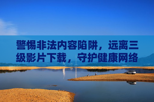 警惕非法内容陷阱，远离三级影片下载，守护健康网络环境