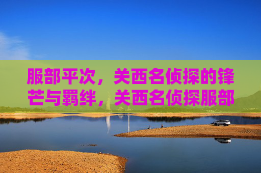 服部平次,关西名侦探的锋芒与羁绊,关西名侦探服部平次,锋芒与羁绊 服部平次,关西名侦探的锋芒与羁绊,关西名侦探服部平次,锋芒与羁绊