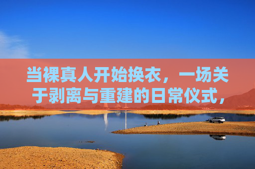 当裸真人开始换衣,一场关于剥离与重建的日常仪式,换衣,裸真人的剥离与重建日常仪式 当裸真人开始换衣,一场关于剥离与重建的日常仪式,换衣,裸真人的剥离与重建日常仪式
