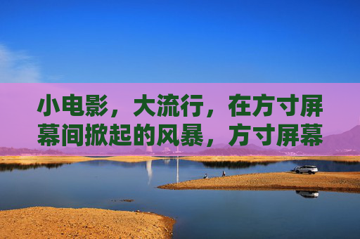 小电影,大流行,在方寸屏幕间掀起的风暴,方寸屏幕间的小电影大风暴 小电影,大流行,在方寸屏幕间掀起的风暴,方寸屏幕间的小电影大风暴