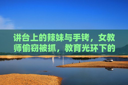 讲台上的辣妹与手铐，女教师偷窃被抓，教育光环下的失足迷途，讲台手铐，女教师失足迷途的教育光环