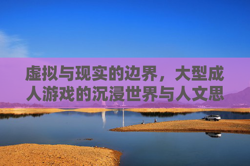 虚拟与现实的边界，大型成人游戏的沉浸世界与人文思考，虚拟与现实的边界，大型成人游戏的沉浸世界与人文思考