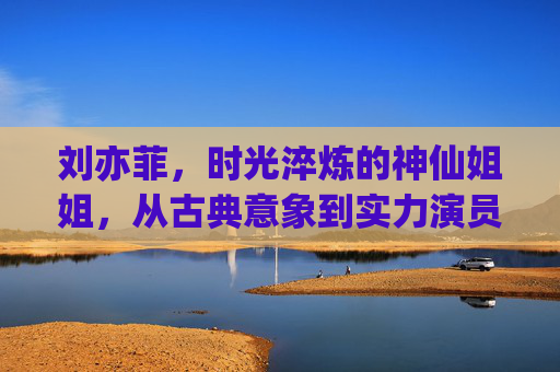 刘亦菲，时光淬炼的神仙姐姐，从古典意象到实力演员的锋芒，刘亦菲，时光淬炼的神仙姐姐，从古典意象到实力锋芒