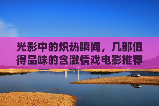 光影中的炽热瞬间，几部值得品味的含激情戏电影推荐，光影中的炽热瞬间，几部值得品味的含激情戏电影推荐