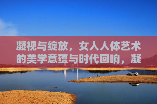 凝视与绽放,女人人体艺术的美学意蕴与时代回响,凝视与绽放,女人人体艺术的美学意蕴与时代回响 凝视与绽放,女人人体艺术的美学意蕴与时代回响,凝视与绽放,女人人体艺术的美学意蕴与时代回响