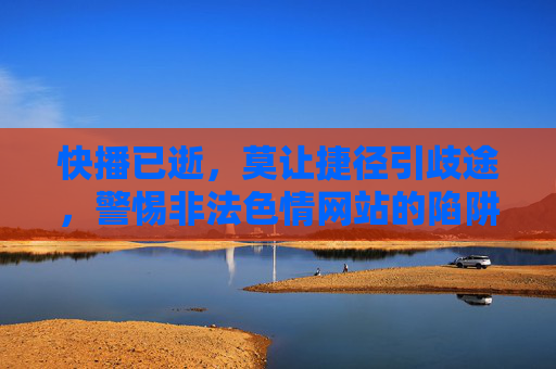 快播已逝，莫让捷径引歧途，警惕非法色情网站的陷阱，快播已逝，莫让捷径引向色情陷阱