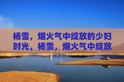杨雪,烟火气中绽放的少妇时光,杨雪,烟火气中绽放的少妇时光 杨雪,烟火气中绽放的少妇时光,杨雪,烟火气中绽放的少妇时光