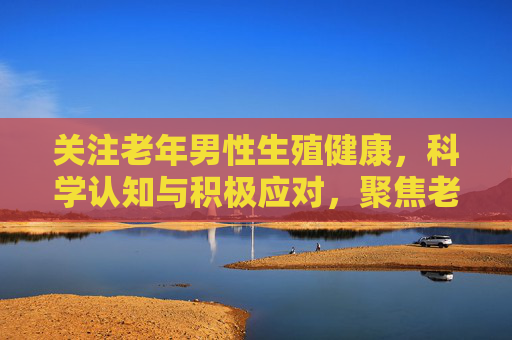 关注老年男性生殖健康,科学认知与积极应对,聚焦老年男性生殖健康,科学认知与积极应对 关注老年男性生殖健康,科学认知与积极应对,聚焦老年男性生殖健康,科学认知与积极应对
