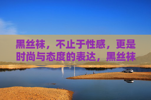 黑丝袜，不止于性感，更是时尚与态度的表达，黑丝袜，不止性感，更是时尚与态度的表达