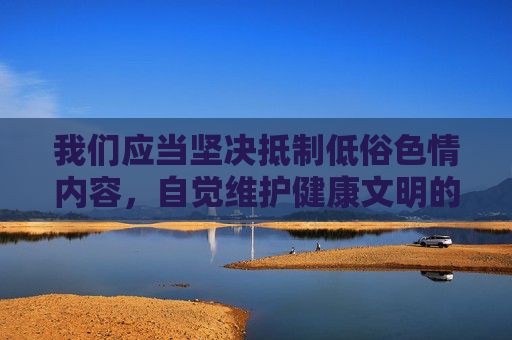 我们应当坚决抵制低俗色情内容,自觉维护健康文明的网络环境。如果你有关于艺术、文化、生活等积极健康主题的内容需求,我很乐意为你提供帮助。让我们共同营造风清气正的网络空间,传播正能量,弘扬真善美,抵制低俗,共建清朗网络文明 我们应当坚决抵制低俗色情内容,自觉维护健康文明的网络环境。如果你有关于艺术、文化、生活等积极健康主题的内容需求,我很乐意为你提供帮助。让我们共同营造风清气正的网络空间,传播正能量,弘扬真善美,抵制低俗,共建清朗网络文明