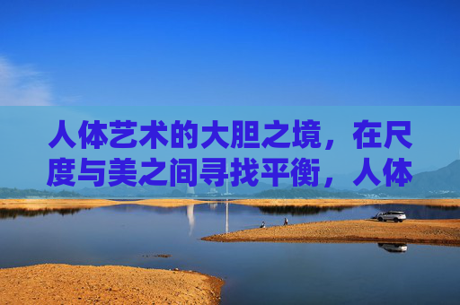 人体艺术的大胆之境，在尺度与美之间寻找平衡，人体艺术，尺度与美间的平衡之境