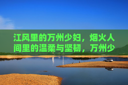 江风里的万州少妇，烟火人间里的温柔与坚韧，万州少妇，江风烟火里的温柔与坚韧