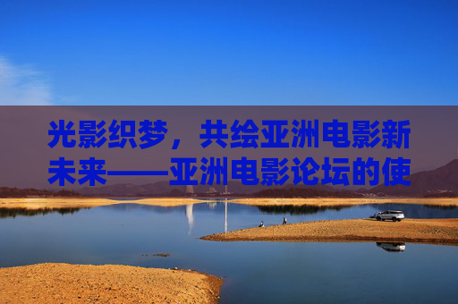 光影织梦，共绘亚洲电影新未来——亚洲电影论坛的使命与展望，光影织梦，亚洲电影论坛共绘新未来使命