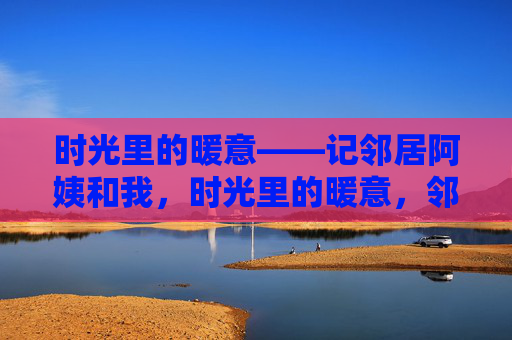时光里的暖意——记邻居阿姨和我,时光里的暖意,邻居阿姨与我 时光里的暖意——记邻居阿姨和我,时光里的暖意,邻居阿姨与我