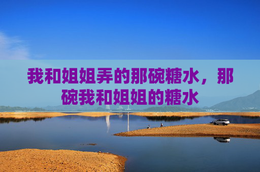 我和姐姐弄的那碗糖水,那碗我和姐姐的糖水 我和姐姐弄的那碗糖水,那碗我和姐姐的糖水