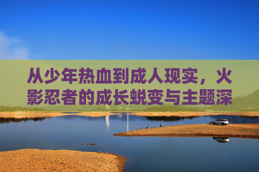 从少年热血到成人现实,火影忍者的成长蜕变与主题深化,从少年热血到成人现实,火影的成长蜕变与主题深化 从少年热血到成人现实,火影忍者的成长蜕变与主题深化,从少年热血到成人现实,火影的成长蜕变与主题深化