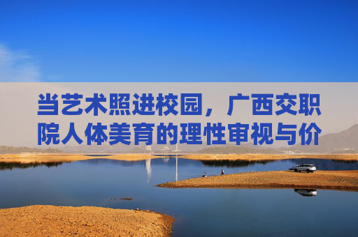 当艺术照进校园,广西交职院人体美育的理性审视与价值回归,艺术照进校园,广西交职院人体美育的理性审视与价值回归 当艺术照进校园,广西交职院人体美育的理性审视与价值回归,艺术照进校园,广西交职院人体美育的理性审视与价值回归