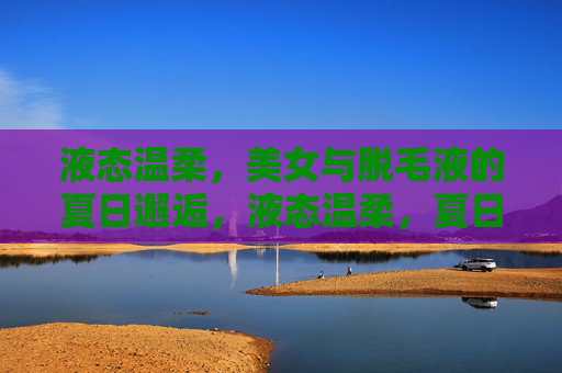 液态温柔,美女与脱毛液的夏日邂逅,液态温柔,夏日的脱毛邂逅 液态温柔,美女与脱毛液的夏日邂逅,液态温柔,夏日的脱毛邂逅