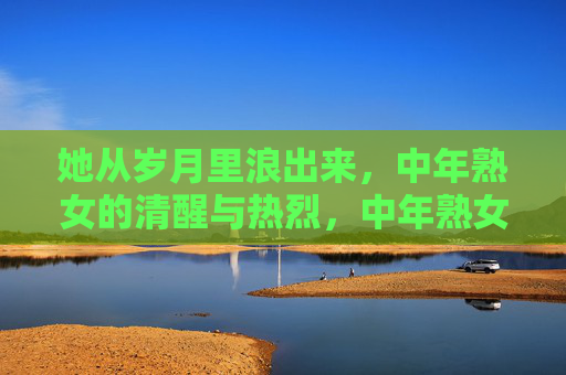 她从岁月里浪出来,中年熟女的清醒与热烈,中年熟女,从岁月浪出的清醒与热烈 她从岁月里浪出来,中年熟女的清醒与热烈,中年熟女,从岁月浪出的清醒与热烈