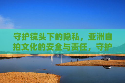 守护镜头下的隐私,亚洲自拍文化的安全与责任,守护镜头隐私,亚洲自拍文化的安全与责任 守护镜头下的隐私,亚洲自拍文化的安全与责任,守护镜头隐私,亚洲自拍文化的安全与责任
