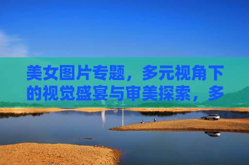 美女图片专题，多元视角下的视觉盛宴与审美探索，多元视觉盛宴，美女图片的审美探索