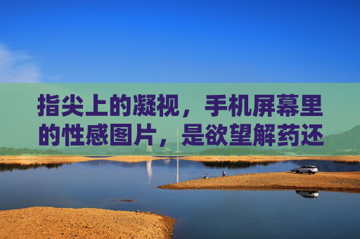 指尖上的凝视,手机屏幕里的性感图片,是欲望解药还是精神陷阱?手机屏幕里的性感图片,欲望解药还是精神陷阱? 指尖上的凝视,手机屏幕里的性感图片,是欲望解药还是精神陷阱?手机屏幕里的性感图片,欲望解药还是精神陷阱?