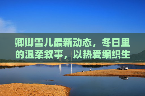 卿卿雪儿最新动态,冬日里的温柔叙事,以热爱编织生活的诗意,卿卿雪儿,冬日温柔叙事,以热爱编织生活诗 卿卿雪儿最新动态,冬日里的温柔叙事,以热爱编织生活的诗意,卿卿雪儿,冬日温柔叙事,以热爱编织生活诗