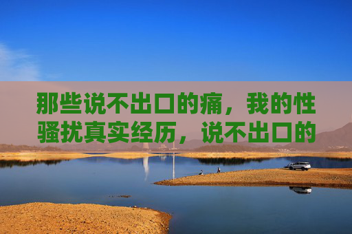 那些说不出口的痛,我的性骚扰真实经历,说不出口的痛,我的性骚扰真实经历 那些说不出口的痛,我的性骚扰真实经历,说不出口的痛,我的性骚扰真实经历