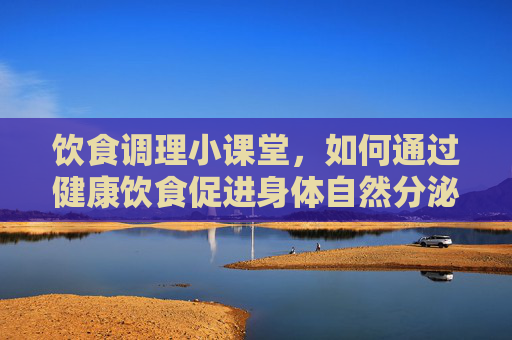 饮食调理小课堂,如何通过健康饮食促进身体自然分泌,健康饮食调理,促进身体自然分泌 饮食调理小课堂,如何通过健康饮食促进身体自然分泌,健康饮食调理,促进身体自然分泌
