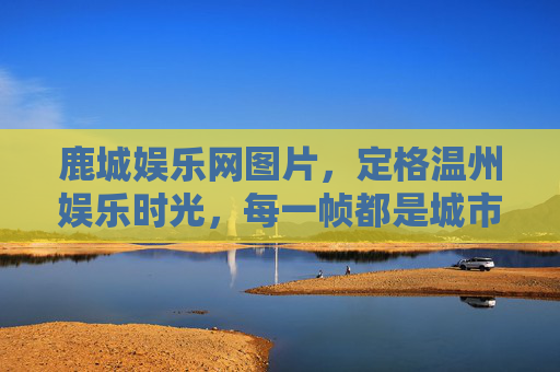 鹿城娱乐网图片，定格温州娱乐时光，每一帧都是城市活力注脚，鹿城娱乐网图片，定格温州娱乐时光的城市活力注脚
