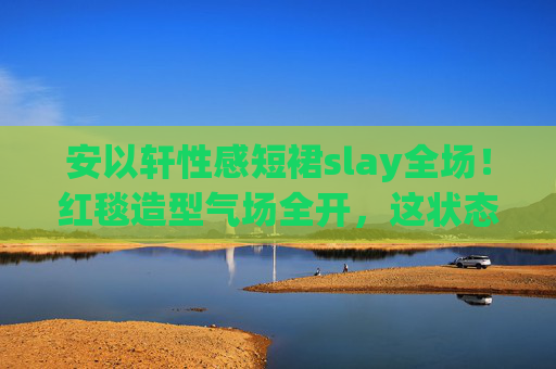 安以轩性感短裙slay全场!红毯造型气场全开,这状态太能打,安以轩红毯slay全场!性感短裙气场全开状态太能打 安以轩性感短裙slay全场!红毯造型气场全开,这状态太能打,安以轩红毯slay全场!性感短裙气场全开状态太能打