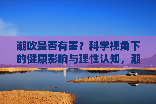 潮吹是否有害?科学视角下的健康影响与理性认知,潮吹是否有害?科学视角下的健康影响与理性认知 潮吹是否有害?科学视角下的健康影响与理性认知,潮吹是否有害?科学视角下的健康影响与理性认知
