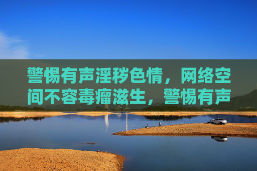 警惕有声淫秽色情,网络空间不容毒瘤滋生,警惕有声淫秽色情,守护网络空间清朗 警惕有声淫秽色情,网络空间不容毒瘤滋生,警惕有声淫秽色情,守护网络空间清朗