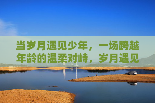 当岁月遇见少年，一场跨越年龄的温柔对峙，岁月遇见少年，温柔对峙