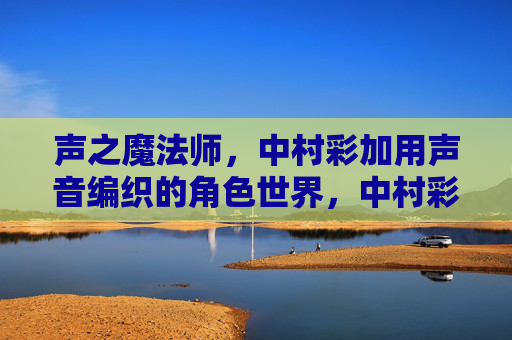 声之魔法师,中村彩加用声音编织的角色世界,中村彩加,声之魔法师,编织角色世界 声之魔法师,中村彩加用声音编织的角色世界,中村彩加,声之魔法师,编织角色世界