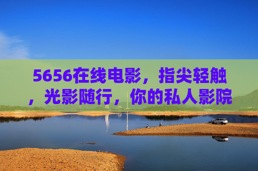 5656在线电影,指尖轻触,光影随行,你的私人影院云管家,5656在线电影,指尖轻触的私人影院云管家 5656在线电影,指尖轻触,光影随行,你的私人影院云管家,5656在线电影,指尖轻触的私人影院云管家
