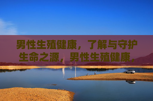 男性生殖健康,了解与守护生命之源,男性生殖健康,守护生命之源 男性生殖健康,了解与守护生命之源,男性生殖健康,守护生命之源