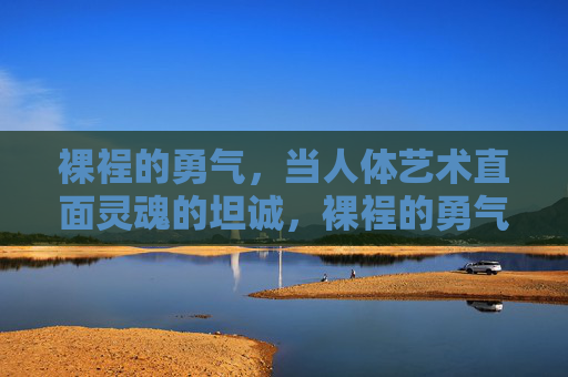 裸裎的勇气，当人体艺术直面灵魂的坦诚，裸裎的勇气，人体艺术的灵魂坦诚