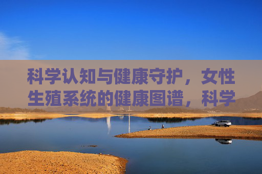 科学认知与健康守护，女性生殖系统的健康图谱，科学认知与健康守护，女性生殖系统健康图谱
