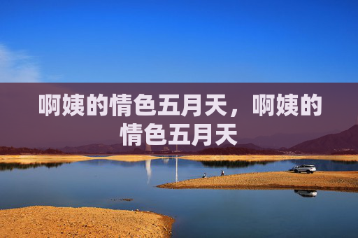 啊姨的情色五月天,啊姨的情色五月天 啊姨的情色五月天,啊姨的情色五月天