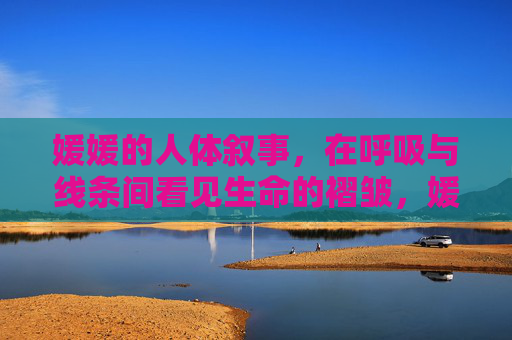 媛媛的人体叙事,在呼吸与线条间看见生命的褶皱,媛媛的人体叙事,呼吸与线条间的生命褶皱 媛媛的人体叙事,在呼吸与线条间看见生命的褶皱,媛媛的人体叙事,呼吸与线条间的生命褶皱