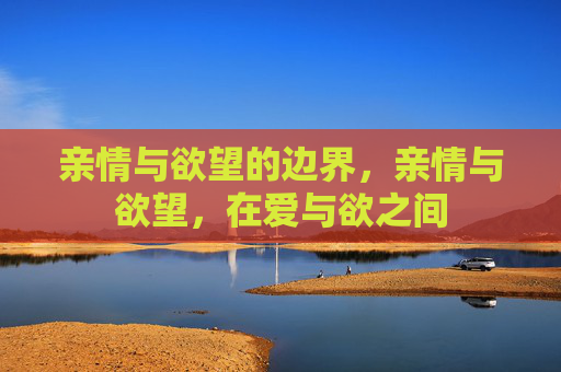 亲情与欲望的边界,亲情与欲望,在爱与欲之间 亲情与欲望的边界,亲情与欲望,在爱与欲之间