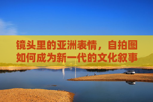 镜头里的亚洲表情，自拍图如何成为新一代的文化叙事，自拍图，亚洲表情的新一代文化叙事